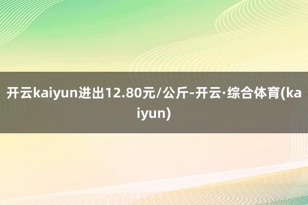 开云kaiyun进出12.80元/公斤-开云·综合体育(kaiyun)