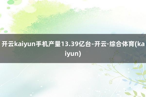 开云kaiyun手机产量13.39亿台-开云·综合体育(kaiyun)