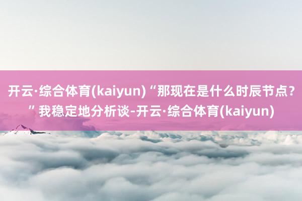 开云·综合体育(kaiyun)“那现在是什么时辰节点？”我稳定地分析谈-开云·综合体育(kaiyun)