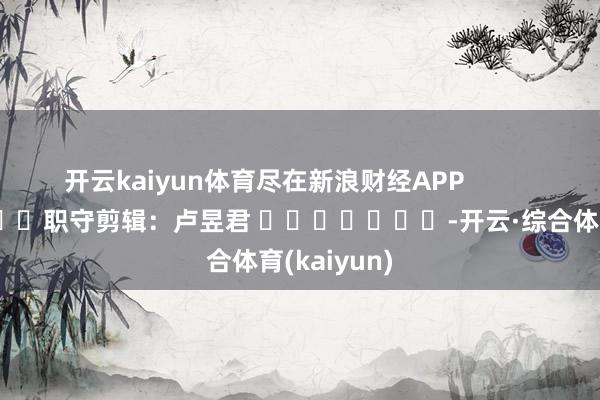 开云kaiyun体育尽在新浪财经APP            						职守剪辑：卢昱君 							-开云·综合体育(kaiyun)