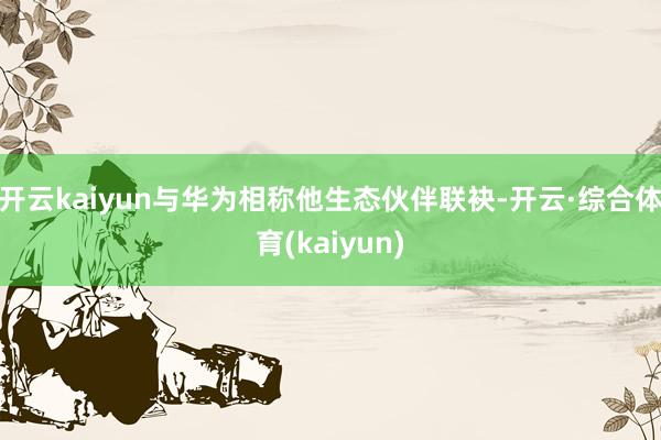 开云kaiyun与华为相称他生态伙伴联袂-开云·综合体育(kaiyun)