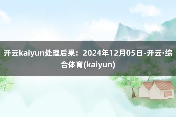 开云kaiyun处理后果：2024年12月05日-开云·综合体育(kaiyun)