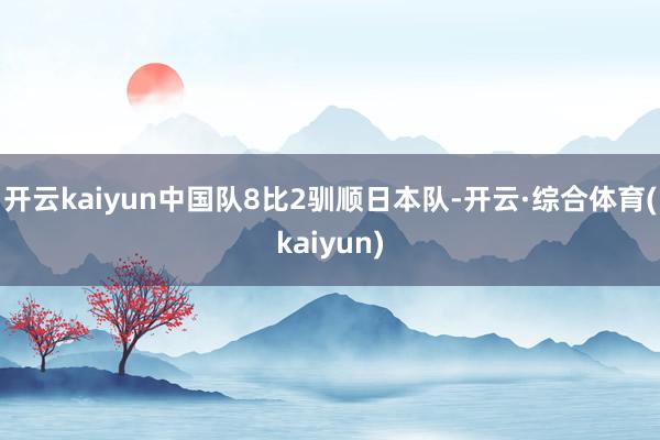 开云kaiyun中国队8比2驯顺日本队-开云·综合体育(kaiyun)