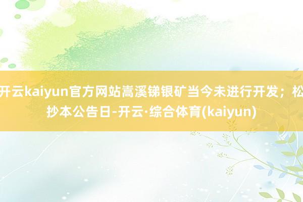 开云kaiyun官方网站嵩溪锑银矿当今未进行开发；松抄本公告日-开云·综合体育(kaiyun)