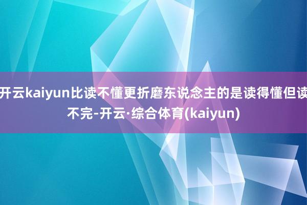 开云kaiyun比读不懂更折磨东说念主的是读得懂但读不完-开云·综合体育(kaiyun)