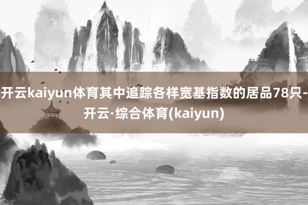 开云kaiyun体育其中追踪各样宽基指数的居品78只-开云·综合体育(kaiyun)