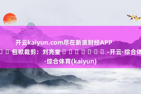 开云kaiyun.com尽在新浪财经APP            						包袱裁剪：刘亮堂 							-开云·综合体育(kaiyun)