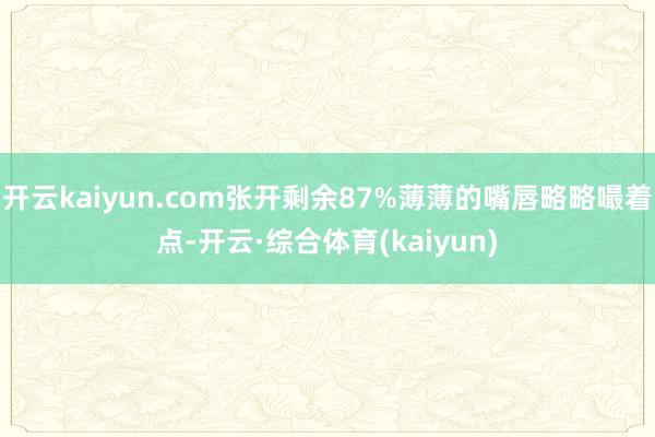 开云kaiyun.com张开剩余87%薄薄的嘴唇略略嘬着点-开云·综合体育(kaiyun)