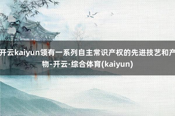 开云kaiyun领有一系列自主常识产权的先进技艺和产物-开云·综合体育(kaiyun)