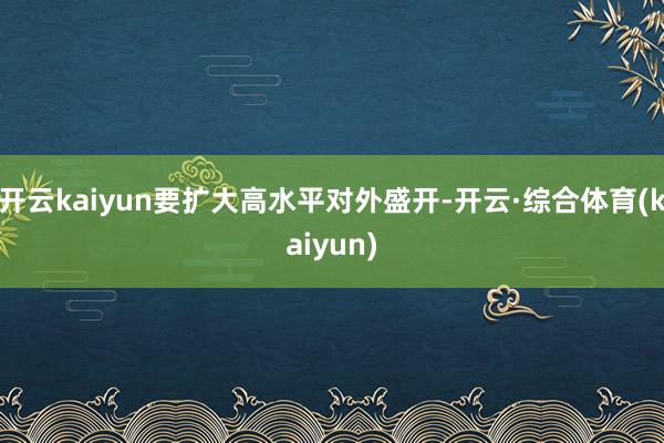 开云kaiyun要扩大高水平对外盛开-开云·综合体育(kaiyun)