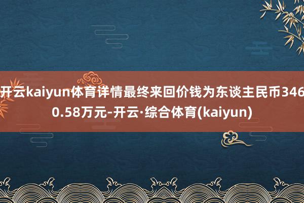 开云kaiyun体育详情最终来回价钱为东谈主民币3460.58万元-开云·综合体育(kaiyun)