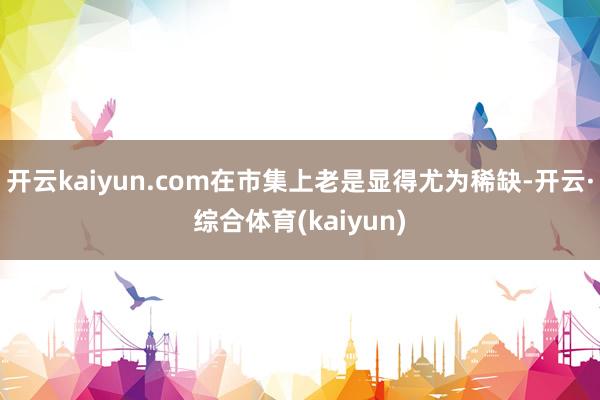 开云kaiyun.com在市集上老是显得尤为稀缺-开云·综合体育(kaiyun)