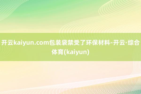 开云kaiyun.com包装袋禁受了环保材料-开云·综合体育(kaiyun)