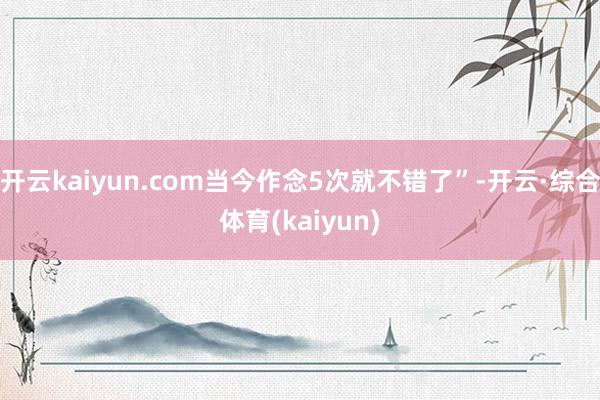 开云kaiyun.com当今作念5次就不错了”-开云·综合体育(kaiyun)