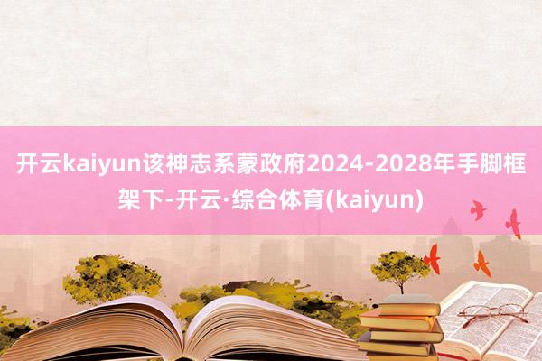 开云kaiyun该神志系蒙政府2024-2028年手脚框架下-开云·综合体育(kaiyun)