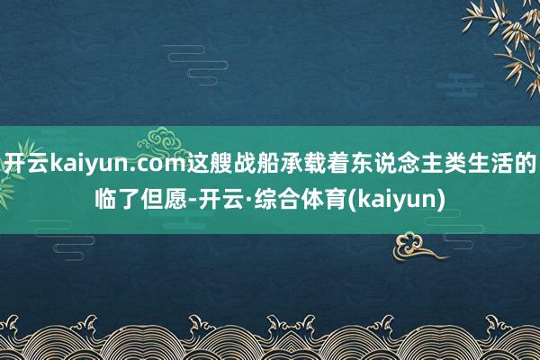 开云kaiyun.com这艘战船承载着东说念主类生活的临了但愿-开云·综合体育(kaiyun)