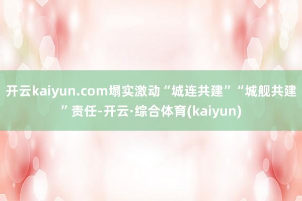 开云kaiyun.com塌实激动“城连共建”“城舰共建”责任-开云·综合体育(kaiyun)