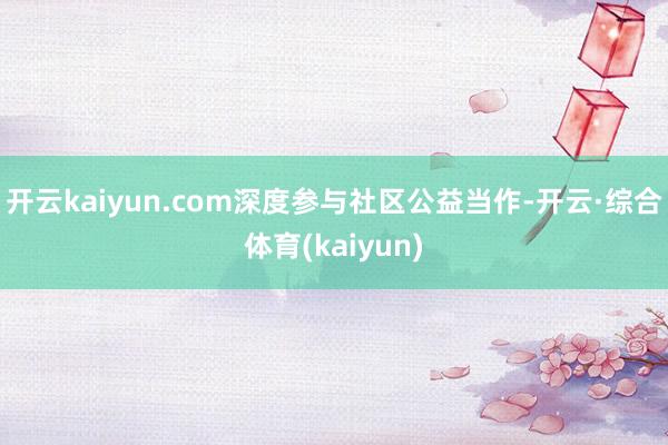 开云kaiyun.com深度参与社区公益当作-开云·综合体育(kaiyun)