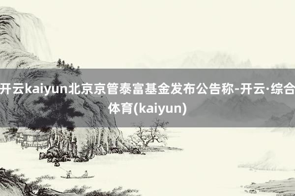 开云kaiyun北京京管泰富基金发布公告称-开云·综合体育(kaiyun)