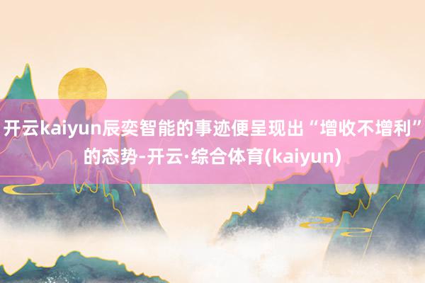 开云kaiyun辰奕智能的事迹便呈现出“增收不增利”的态势-开云·综合体育(kaiyun)