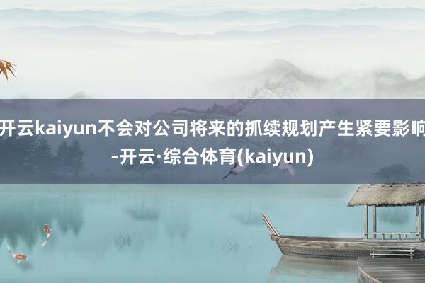 开云kaiyun不会对公司将来的抓续规划产生紧要影响-开云·综合体育(kaiyun)