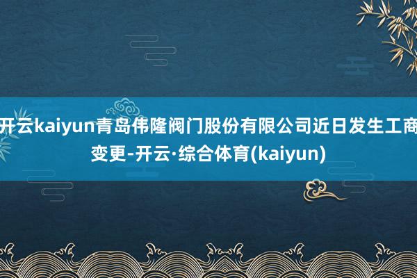 开云kaiyun青岛伟隆阀门股份有限公司近日发生工商变更-开云·综合体育(kaiyun)