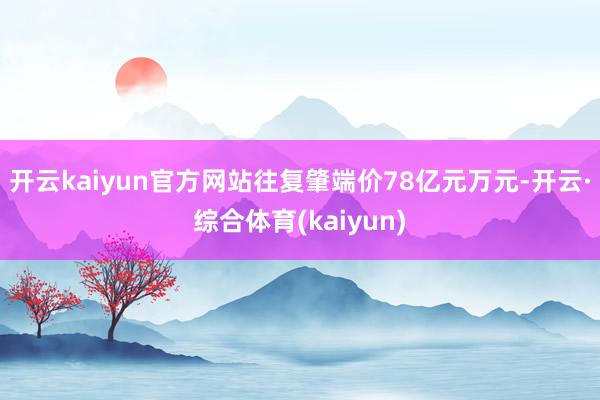 开云kaiyun官方网站往复肇端价78亿元万元-开云·综合体育(kaiyun)