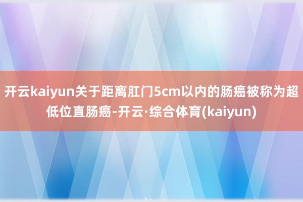 开云kaiyun关于距离肛门5cm以内的肠癌被称为超低位直肠癌-开云·综合体育(kaiyun)