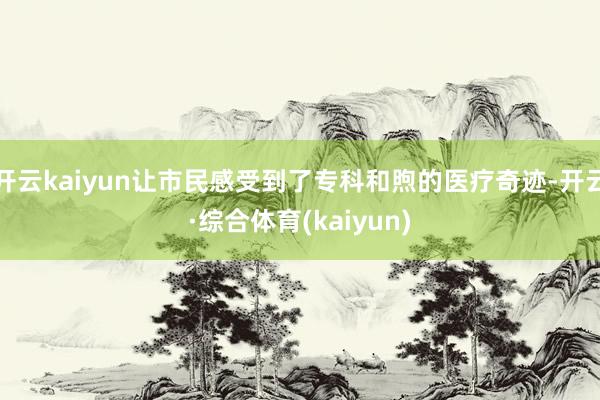 开云kaiyun让市民感受到了专科和煦的医疗奇迹-开云·综合体育(kaiyun)