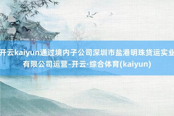 开云kaiyun通过境内子公司深圳市盐港明珠货运实业有限公司运营-开云·综合体育(kaiyun)