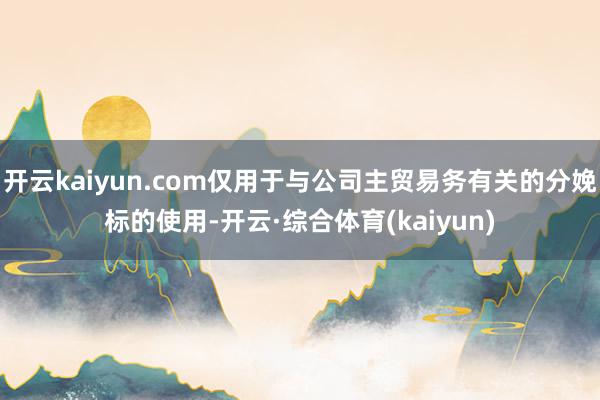 开云kaiyun.com仅用于与公司主贸易务有关的分娩标的使用-开云·综合体育(kaiyun)