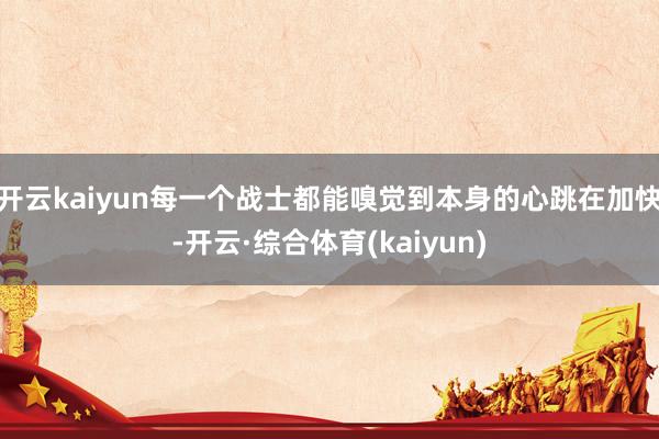 开云kaiyun每一个战士都能嗅觉到本身的心跳在加快-开云·综合体育(kaiyun)