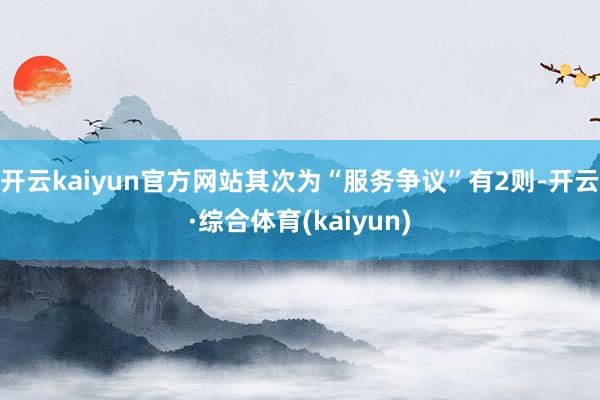 开云kaiyun官方网站其次为“服务争议”有2则-开云·综合体育(kaiyun)