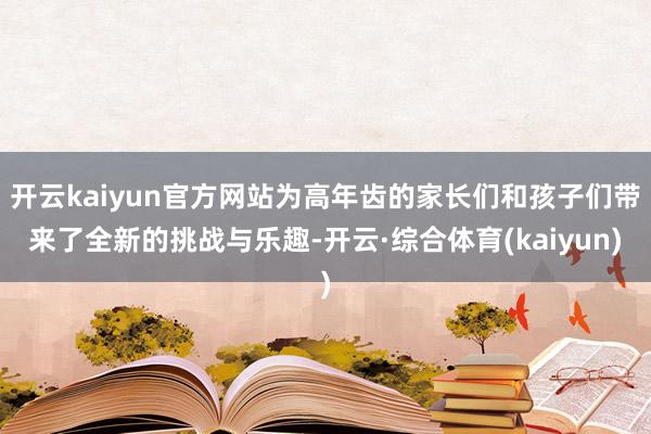 开云kaiyun官方网站为高年齿的家长们和孩子们带来了全新的挑战与乐趣-开云·综合体育(kaiyun)