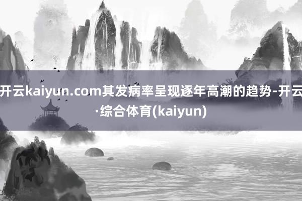 开云kaiyun.com其发病率呈现逐年高潮的趋势-开云·综合体育(kaiyun)