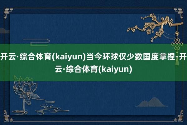 开云·综合体育(kaiyun)当今环球仅少数国度掌捏-开云·综合体育(kaiyun)