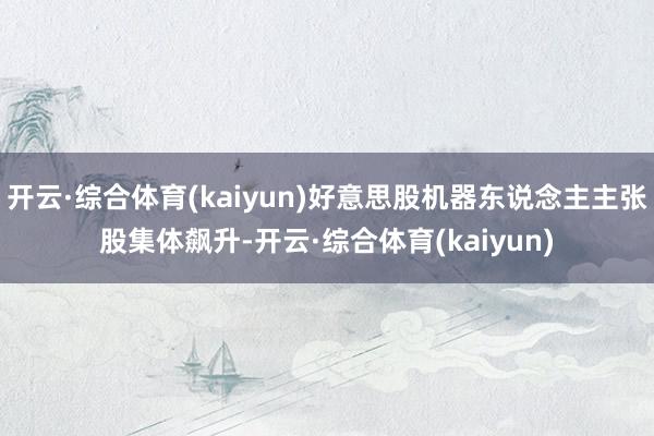 开云·综合体育(kaiyun)好意思股机器东说念主主张股集体飙升-开云·综合体育(kaiyun)