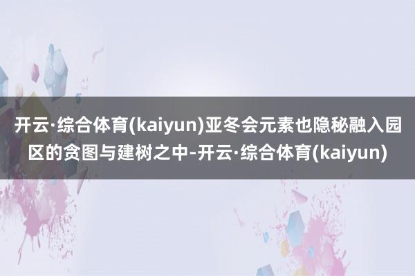 开云·综合体育(kaiyun)亚冬会元素也隐秘融入园区的贪图与建树之中-开云·综合体育(kaiyun)