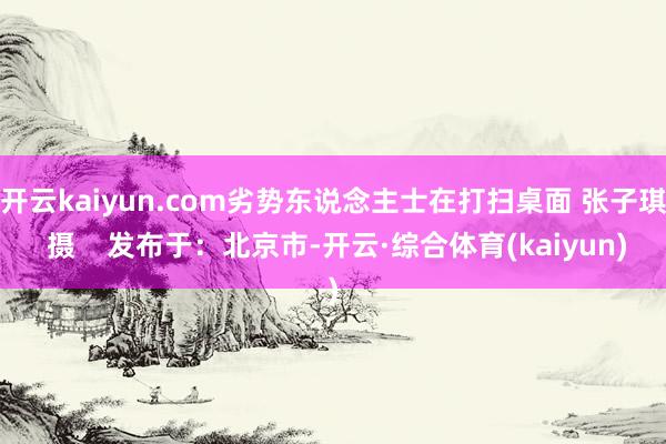 开云kaiyun.com劣势东说念主士在打扫桌面 张子琪 摄    发布于：北京市-开云·综合体育(kaiyun)