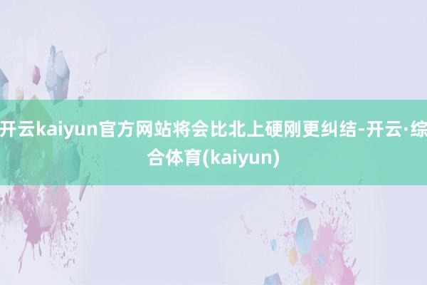 开云kaiyun官方网站将会比北上硬刚更纠结-开云·综合体育(kaiyun)