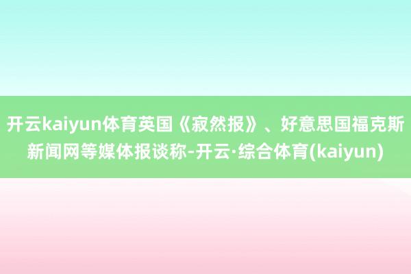 开云kaiyun体育英国《寂然报》、好意思国福克斯新闻网等媒体报谈称-开云·综合体育(kaiyun)