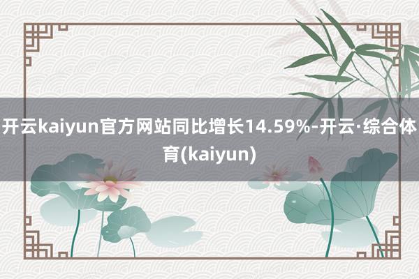 开云kaiyun官方网站同比增长14.59%-开云·综合体育(kaiyun)