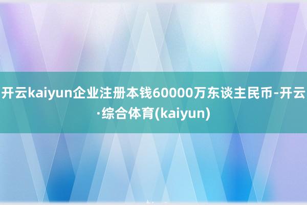 开云kaiyun企业注册本钱60000万东谈主民币-开云·综合体育(kaiyun)