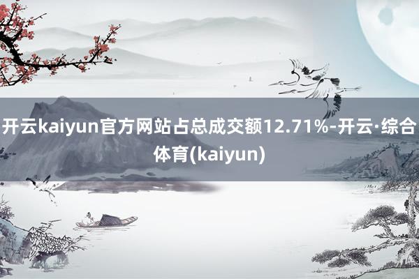 开云kaiyun官方网站占总成交额12.71%-开云·综合体育(kaiyun)