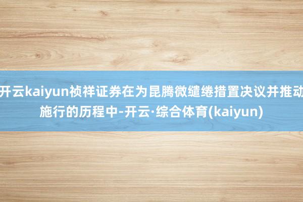 开云kaiyun祯祥证券在为昆腾微缱绻措置决议并推动施行的历程中-开云·综合体育(kaiyun)