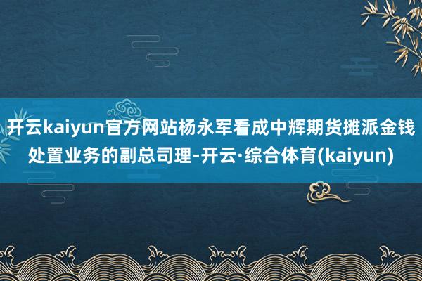 开云kaiyun官方网站杨永军看成中辉期货摊派金钱处置业务的副总司理-开云·综合体育(kaiyun)