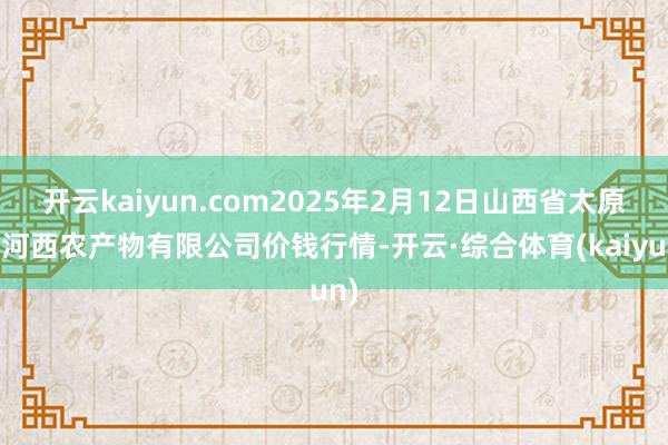 开云kaiyun.com2025年2月12日山西省太原市河西农产物有限公司价钱行情-开云·综合体育(kaiyun)