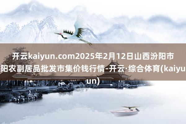 开云kaiyun.com2025年2月12日山西汾阳市晋阳农副居品批发市集价钱行情-开云·综合体育(kaiyun)