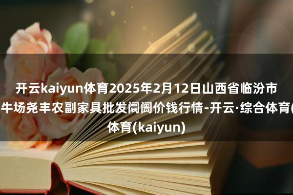 开云kaiyun体育2025年2月12日山西省临汾市尧皆区奶牛场尧丰农副家具批发阛阓价钱行情-开云·综合体育(kaiyun)