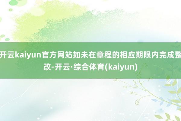 开云kaiyun官方网站如未在章程的相应期限内完成整改-开云·综合体育(kaiyun)